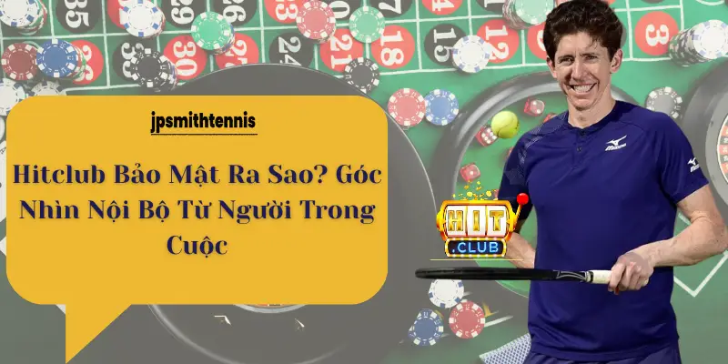 Hitclub Bảo Mật Ra Sao? Góc Nhìn Nội Bộ Từ Người Trong Cuộc